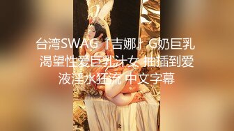 台湾SWAG『吉娜』G奶巨乳 渴望性爱巨乳汁女 抽插到爱液淫水狂流 中文字幕