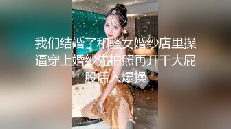 我们结婚了和骚女婚纱店里操逼穿上婚纱先拍照再开干大屁股后入爆操