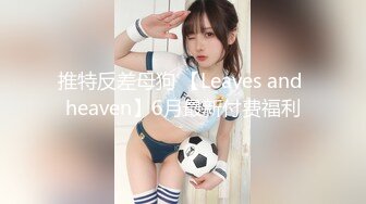 推特反差母狗 【Leaves and heaven】6月最新付费福利