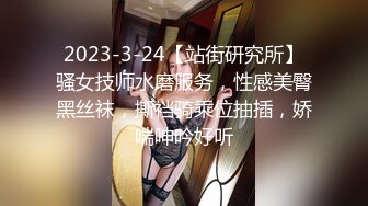 2023-3-24【站街研究所】骚女技师水磨服务，性感美臀黑丝袜，撕裆骑乘位抽插，娇喘呻吟好听