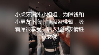 小虎牙清纯小姐姐，为赚钱和小男友下海，顶级蜜桃臀，吸着屌很享受，后入猛操表情胜过女优