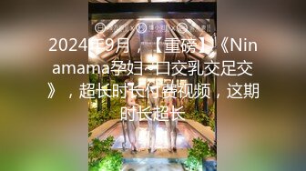 2024年9月，【重磅】《Ninamama孕妇~口交乳交足交》，超长时长付费视频，这期时长超长