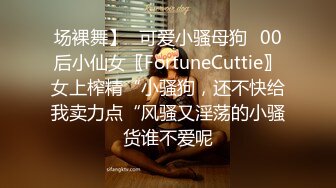 场裸舞】✅可爱小骚母狗✅00后小仙女〖FortuneCuttie〗女上榨精“小骚狗，还不快给我卖力点“风骚又淫荡的小骚货谁不爱呢