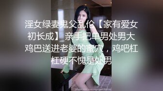 淫女绿妻鬼父乱伦【家有爱女初长成】 亲手把单男处男大鸡巴送进老婆的蜜穴，鸡吧杠杠硬不愧是处男