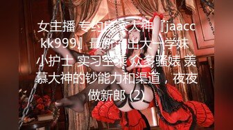 女主播 专约良家大神『jaacckk999』最新流出大一学妹 小护士 实习空乘 众多骚婊 羡慕大神的钞能力和渠道，夜夜做新郎 (2)