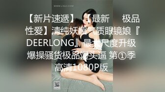 【新片速遞】  【最新❤️极品性爱】清纯妖媚气质眼镜娘『DEERLONG』最大尺度升级 爆操骚货极品馒头逼 第①季 高清1080P版 