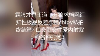 露脸才是王道！万狼求档网红知性极品反差御姐chipy私拍终结篇~口交肛交性爱内射紫薇各种打炮3