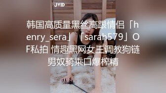 韩国高质量黑丝高跟情侣「henry_sera」「sarah579」OF私拍 情趣黑网女王调教狗链男奴骑乘口爆榨精