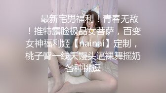 ❤️最新宅男福利！青春无敌！推特露脸极品女菩萨，百变女神福利姬【nainai】定制，桃子臀一线天馒头逼裸舞摇奶各种挑逗