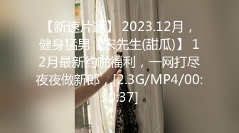 【新速片遞】 2023.12月，健身猛男【宋先生(甜瓜)】 12月最新约啪福利，一网打尽夜夜做新郎，[2.3G/MP4/00:30:37]