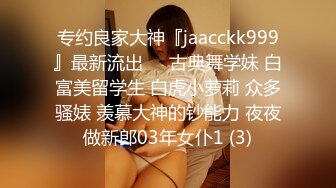 专约良家大神『jaacckk999』最新流出❤️古典舞学妹 白富美留学生 白虎小萝莉 众多骚婊 羡慕大神的钞能力 夜夜做新郎03年女仆1 (3)