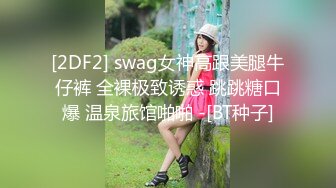 [2DF2] swag女神高跟美腿牛仔裤 全裸极致诱惑 跳跳糖口爆 温泉旅馆啪啪 -[BT种子]