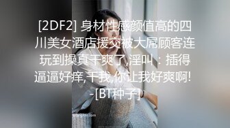 [2DF2] 身材性感颜值高的四川美女酒店援交被大屌顾客连玩到操真干爽了,淫叫：插得逼逼好痒,干我,你让我好爽啊! -[BT种子]