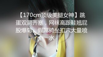 【170cm顶级美腿女神】跳蛋双洞齐塞，网袜高跟鞋翘屁股爆菊，假屌骑坐扣穴大量喷水