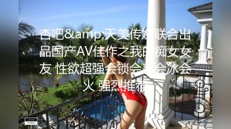 杏吧&amp;天美传媒联合出品国产AV佳作之我的痴女女友 性欲超强会锁会裹会冰会火 强烈推荐