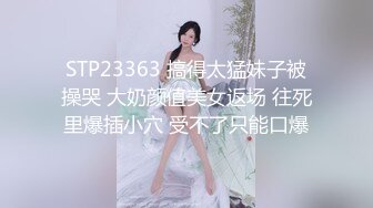 STP23363 搞得太猛妹子被操哭 大奶颜值美女返场 往死里爆插小穴 受不了只能口爆