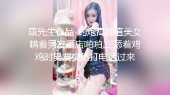 康先生作品-约炮高颜值美女瞒着男友酒店啪啪,正舔着鸡鸡时男友突然打电话过来