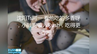 沈阳Ts阿一 看他吃的多香呀，小贱狗吸入Rush，吃得更香啦！