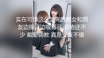 实在可惜这么漂亮的美女和男友边操逼边吸毒品 姿势还不少 戴圈调教 真是交友不慎