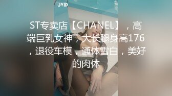 ST专卖店【CHANEL】，高端巨乳女神，大长腿身高176，退役车模，通体雪白，美好的肉体