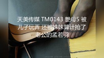 天美传媒 TM0143 艷母5 被儿子玩弄 还被妹妹算计抢了老公的孟若羽